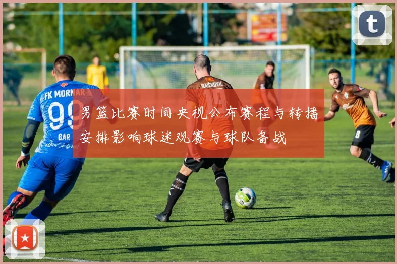 男篮比赛时间央视公布赛程与转播安排影响球迷观赛与球队备战