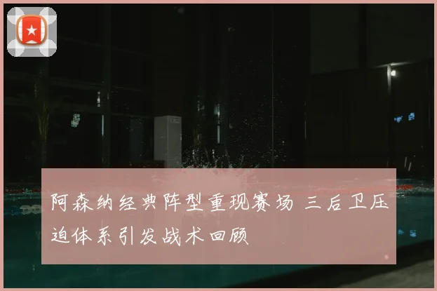 阿森纳经典阵型重现赛场 三后卫压迫体系引发战术回顾