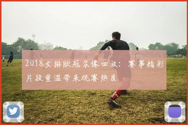 2018女排欧冠录像回放:赛事精彩片段重温带来观赛热度