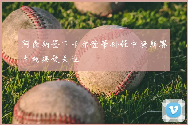 阿森纳签下卡尔登蒂补强中场新赛季轮换受关注