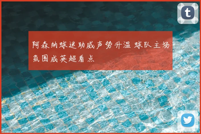阿森纳球迷助威声势升温 球队主场氛围成英超看点
