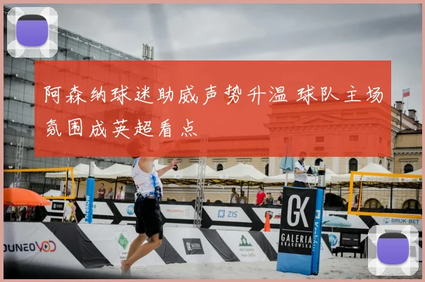 阿森纳球迷助威声势升温 球队主场氛围成英超看点