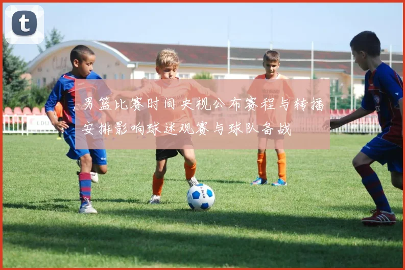 男篮比赛时间央视公布赛程与转播安排影响球迷观赛与球队备战