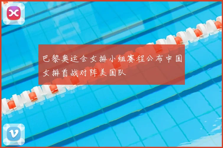 巴黎奥运会女排小组赛程公布中国女排首战对阵美国队