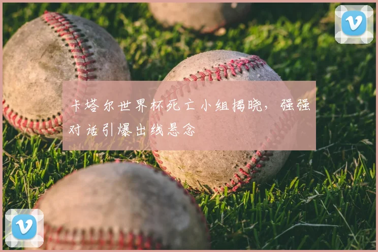 卡塔尔世界杯死亡小组揭晓,强强对话引爆出线悬念