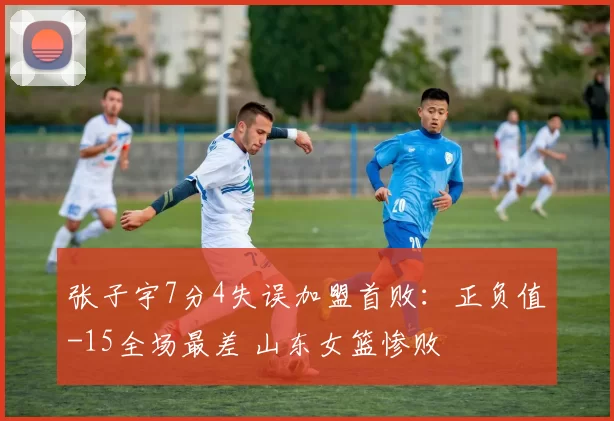 张子宇7分4失误加盟首败：正负值-15全场最差 山东女篮惨败
