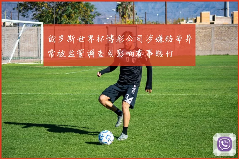 俄罗斯世界杯博彩公司涉嫌赔率异常被监管调查或影响赛事赔付