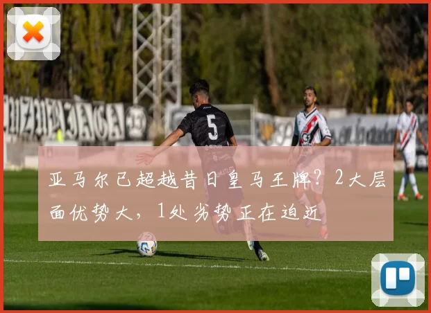 亚马尔已超越昔日皇马王牌？2大层面优势大，1处劣势正在迫近