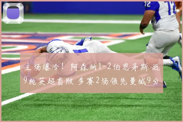 主场爆冷！阿森纳1-2伯恩茅斯 近9轮英超首败 多赛2场领先曼城9分