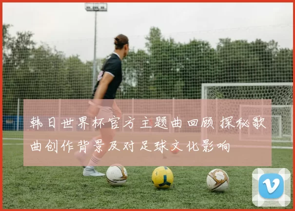 韩日世界杯官方主题曲回顾 探秘歌曲创作背景及对足球文化影响
