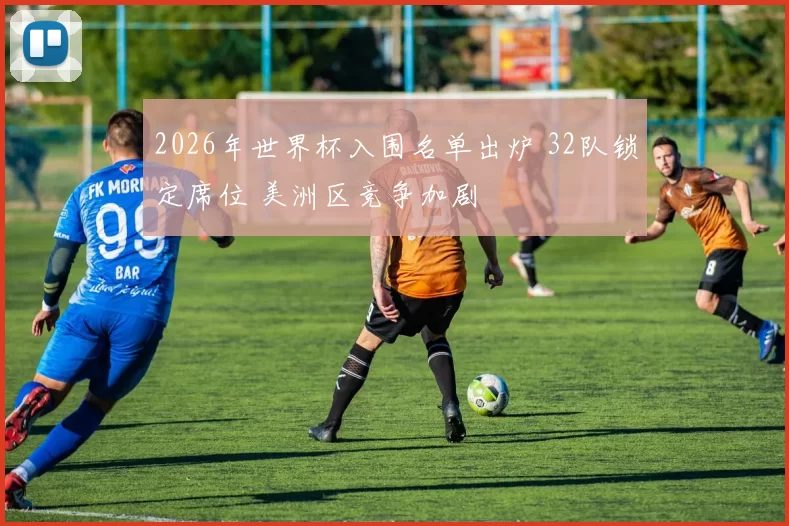 2026年世界杯入围名单出炉 32队锁定席位 美洲区竞争加剧